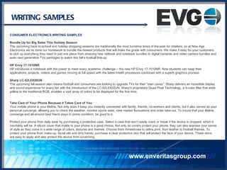 WRITING SAMPLES CONSUMER ELECTRONICS WRITING SAMPLES Bundle Up for Big Sales This Holiday Season The upcoming back-to-school and holiday shopping seasons are traditionally the most lucrative times of the year for retailers, so at New Age Electronics we’ve done our homework to bundle the newest products that will make the grade with consumers. We make it easy for your customers to pick up everything they need in just one place from amazing new netbook and notebook bundles to digital cameras and video camera bundles and even next generation TVs packages to watch this fall’s football line-up. HP Envy 17-1010NR HP introduces a notebook with the power to meet every academic challenge -- the new HP Envy 17-1010NR. Now students can keep their applications, projects, videos and games moving at full speed with the latest Intel® processors combined with a superb graphics process.  Sharp LC-52LE820UN The upcoming fall season also means football and consumers are looking to upgrade TVs for their “man caves”. Sharp delivers an incredible display and sound experience for every fan with the introduction of the LC-52LE820UN. Sharp's proprietary Quad Pixel Technology, a 4-color filter that adds yellow to the traditional RGB, enables a vast array of colors to be displayed for the first time. Take Care of Your Phone Because it Takes Care of You Your mobile phone is your lifeline. Not only does it keep you instantly connected with family, friends, co-workers and clients, but it also serves as your personal concierge, allowing you to check the weather, monitor sports stats, view market fluctuations and order take-out. To insure that your lifeline, concierge and all-around best friend stays in prime condition, be good to it. Protect your phone from daily wear by purchasing a protective case. Select a case that won’t easily crack or break if the device is dropped, which it inevitably will be. A silicon cover that molds to your phone is a good choice. Not only do covers protect your phone, they can also express your sense of style as they come in a wide range of colors, textures and themes. Choose from rhinestones to zebra print, from leather to football themes. To protect your phone from make-up, facial oils and dirty hands, purchase a clear protective skin that will protect the face of your device. These skins are easy to apply and also protect the device from scratching. www.enveritasgroup.com 