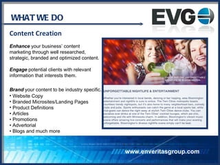 WHAT WE DO Content Creation Enhance  your business’ content  marketing through well researched,  strategic, branded and optimized content. Engage  potential clients with relevant  information that interests them. Brand  your content to be industry specific.   Website Copy Branded Microsites/Landing Pages Product Definitions •  Articles •  Promotions •  Advertorial •  Blogs and much more www.enveritasgroup.com 