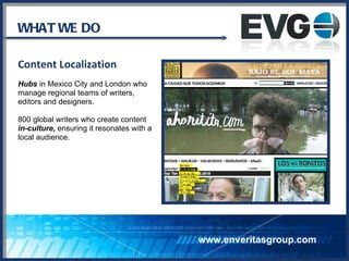 WHAT WE DO Content Localization Hubs  in Mexico City and London who manage regional teams of writers,  editors and designers.  800 global writers who create content  in-culture,  ensuring it  resonates with a  local audience.  www.enveritasgroup.com 