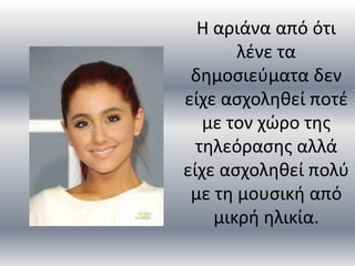 Η αριάνα από ότι
       λζνε τα
 δθμοςιεφματα δεν
είχε αςχολθκεί ποτζ
   με τον χώρο τθσ
  τθλεόραςθσ αλλά
είχε αςχολθκεί πολφ
 με τθ μουςικι από
    μικρι θλικία.
 