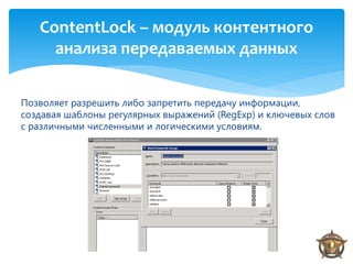 ContentLock – модуль контентного
     анализа передаваемых данных

Позволяет разрешить либо запретить передачу информации,
создавая шаблоны регулярных выражений (RegExp) и ключевых слов
с различными численными и логическими условиям.




                                                                 1
 