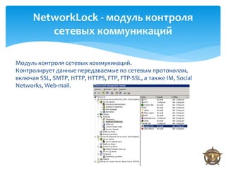 NetworkLock - модуль контроля
         сетевых коммуникаций

Модуль контроля сетевых коммуникаций.
Контролирует данные передаваемые по сетевым протоколам,
включая SSL, SMTP, HTTP, HTTPS, FTP, FTP-SSL, а также IM, Social
Networks, Web-mail.
 
