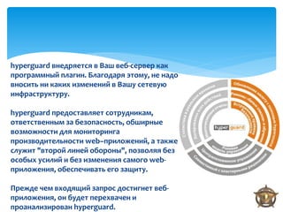 hyperguard внедряется в Ваш веб-сервер как
программный плагин. Благодаря этому, не надо
вносить ни каких изменений в Вашу сетевую
инфраструктуру.

hyperguard предоставляет сотрудникам,
ответственным за безопасность, обширные
возможности для мониторинга
производительности web–приложений, а также
служит "второй линей обороны", позволяя без
особых усилий и без изменения самого web-
приложения, обеспечивать его защиту.

Прежде чем входящий запрос достигнет веб-
приложения, он будет перехвачен и
проанализирован hyperguard.
 