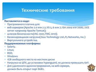 Технические требования

Поставляется в виде:
 Программного плагина для:
 веб-серверов (Apache 2.0 или 2.2; IIS 5, 6 или 7; ISA 2004 или 2006; J2EE
  server например Apache Tomcat);
 шлюзов безопасности(IAG 2007,TMG 2010);
 балансировщиков нагрузки(Zeus Technology Ltd.,F5 Networks, Inc.)
 Виртуального устройства.
Поддерживаемые платформы:
 Solaris;
 Linux;
 BSD;
 Windows
 1GB свободного места на жестком диске
 Нагрузка на ЦПУ, до установки hyperguard, не должна превышать 60%.
 Для удаленного администрирования, на веб-сервере,
  должен быть открыт порт 8082.
 