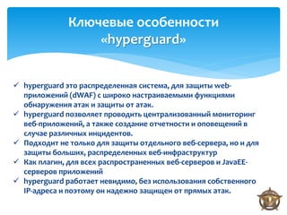 Ключевые особенности
                  «hyperguard»


 hyperguard это распределенная система, для защиты web-
  приложений (dWAF) с широко настраиваемыми функциями
  обнаружения атак и защиты от атак.
 hyperguard позволяет проводить централизованный мониторинг
  веб-приложений, а также создание отчетности и оповещений в
  случае различных инцидентов.
 Подходит не только для защиты отдельного веб-сервера, но и для
  защиты больших, распределенных веб-инфраструктур
 Как плагин, для всех распространенных веб-серверов и JavaEE-
  серверов приложений
 hyperguard работает невидимо, без использования собственного
  IP-адреса и поэтому он надежно защищен от прямых атак.
 