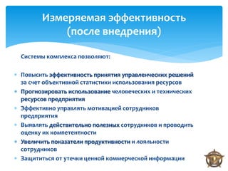 Измеряемая эффективность
            (после внедрения)

  Системы комплекса позволяют:

 Повысить эффективность принятия управленческих решений
  за счет объективной статистики использования ресурсов
 Прогнозировать использование человеческих и технических
  ресурсов предприятия
 Эффективно управлять мотивацией сотрудников
  предприятия
 Выявлять действительно полезных сотрудников и проводить
  оценку их компетентности
 Увеличить показатели продуктивности и лояльности
  сотрудников
 Защититься от утечки ценной коммерческой информации
 