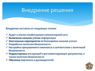 Внедрение решения

Внедрение состояло из следующих этапов:

 Аудит и анализ конфигурации компьютерной сети
 Выявление каналов утечки информации
 Неотложные мероприятия по блокировке каналов утечки
 Разработка политики безопасности
 Настройка программного комплекса в соответствии с политикой
  безопасности
 Корректировка инструкций и регламентирующих документов, а
  также политики безопасности
 Обучение персонала и руководителей
 