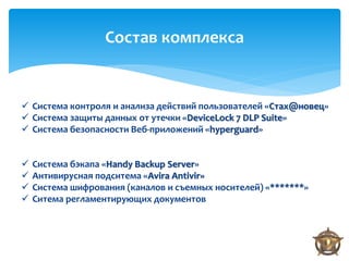 Состав комплекса


 Система контроля и анализа действий пользователей «Стах@новец»
 Система защиты данных от утечки «DeviceLock 7 DLP Suite»
 Система безопасности Веб-приложений «hyperguard»


   Система бэкапа «Handy Backup Server»
   Антивирусная подситема «Avira Antivir»
   Система шифрования (каналов и съемных носителей) «*******»
   Ситема регламентирующих документов
 