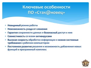 Ключевые особенности
               ПО «Стах@новец»

 Невидимый режим работы
 Невозможность ухода от слежения
 Гарантия сохранности данных и безопасный доступ к ним
 Совместимость со всеми антивирусами
 Высокая скорость обработки информации и низкие системные
  требования к рабочим компьютерам
 Постоянное развитие решения и возможность добавления новых
  функций в программный комплекс
 