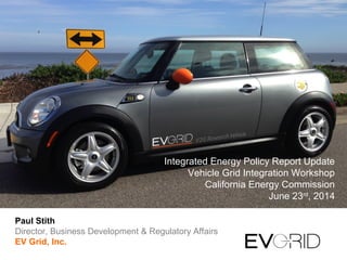Integrated Energy Policy Report Update
Vehicle Grid Integration Workshop
California Energy Commission
June 23rd
, 2014
Paul Stith
Director, Business Development & Regulatory Affairs
EV Grid, Inc.
 
