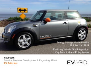 Energy Storage North America 
October 1st, 2014 
Realizing Vehicle Grid Integration: 
Key Technical and Policy Issues 
Paul Stith 
Director, Business Development & Regulatory Affairs 
EV Grid, Inc. 
 