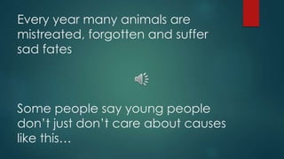 Every year many animals are
mistreated, forgotten and suffer
sad fates
Some people say young people
don’t just don’t care about causes
like this…
 