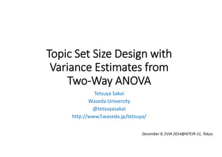 Topic Set Size Design with 
Variance Estimates from 
Two‐Way ANOVA 
Tetsuya Sakai 
Waseda University 
@tetsuyasakai 
http://www.f.waseda.jp/tetsuya/ 
December 9, EVIA 2014@NTCIR‐11, Tokyo. 
 