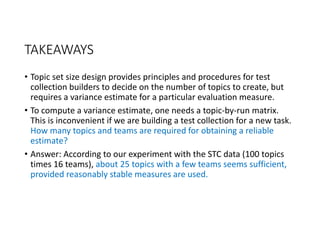 TAKEAWAYS
• Topic set size design provides principles and procedures for test 
collection builders to decide on the number of topics to create, but 
requires a variance estimate for a particular evaluation measure.
• To compute a variance estimate, one needs a topic‐by‐run matrix. 
This is inconvenient if we are building a test collection for a new task. 
How many topics and teams are required for obtaining a reliable 
estimate?
• Answer: According to our experiment with the STC data (100 topics 
times 16 teams), about 25 topics with a few teams seems sufficient, 
provided reasonably stable measures are used.
 