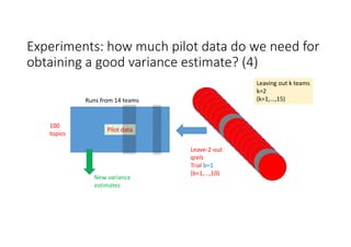Experiments: how much pilot data do we need for 
obtaining a good variance estimate? (4)
100
topics
Runs from 14 teams
Pilot data
New variance 
estimates
Leave‐2‐out
qrels
Trial b=1
(b=1,...,10)
Leaving out k teams
k=2
(k=1,...,15)
 