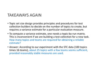 TAKEAWAYS AGAIN
• Topic set size design provides principles and procedures for test 
collection builders to decide on the number of topics to create, but 
requires a variance estimate for a particular evaluation measure.
• To compute a variance estimate, one needs a topic‐by‐run matrix. 
This is inconvenient if we are building a test collection for a new task. 
How many topics and teams are required for obtaining a reliable 
estimate?
• Answer: According to our experiment with the STC data (100 topics 
times 16 teams), about 25 topics with a few teams seems sufficient, 
provided reasonably stable measures are used.
 