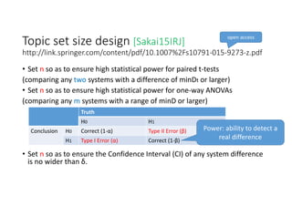 Topic set size design [Sakai15IRJ]
http://link.springer.com/content/pdf/10.1007%2Fs10791‐015‐9273‐z.pdf
• Set n so as to ensure high statistical power for paired t‐tests
(comparing any two systems with a difference of minDt or larger)
• Set n so as to ensure high statistical power for one‐way ANOVAs
(comparing any m systems with a range of minD or larger)
• Set n so as to ensure the Confidence Interval (CI) of any system difference 
is no wider than δ. 
open access
Truth
H0 H1
Conclusion H0 Correct (1‐α) Type II Error (β)
H1 Type I Error (α) Correct (1‐β)
Power: ability to detect a 
real difference
 