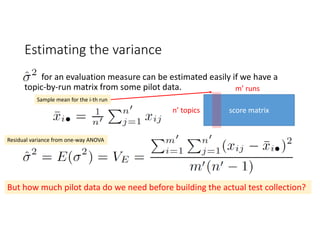 Estimating the variance 
for an evaluation measure can be estimated easily if we have a 
topic‐by‐run matrix from some pilot data.
Sample mean for the i‐th run
Residual variance from one‐way ANOVA
score matrixn’ topics
m’ runs
But how much pilot data do we need before building the actual test collection?
 