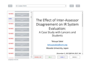 The Effect of Inter‐Assessor 
Disagreement on IR System
Evaluation: 
A Case Study with Lancers and 
Students
Tetsuya Sakai
tetsuyasakai@acm.org
Waseda University, Japan
December 5, 2017@EVIA 2017, NII
 