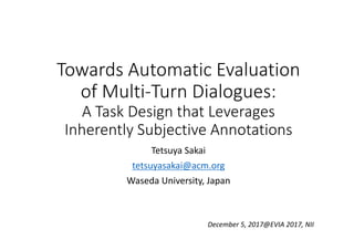 Towards Automatic Evaluation 
of Multi‐Turn Dialogues:
A Task Design that Leverages 
Inherently Subjective Annotations
Tetsuya Sakai
tetsuyasakai@acm.org
Waseda University, Japan
December 5, 2017@EVIA 2017, NII
 