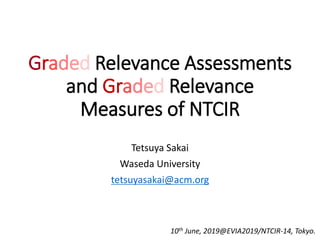 Graded Relevance Assessments
and Graded Relevance
Measures of NTCIR
Tetsuya Sakai
Waseda University
tetsuyasakai@acm.org
10th June, 2019@EVIA2019/NTCIR-14, Tokyo.
 