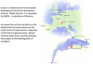 Evian is a trademark of mineral water
belonging to the French food group
Danone Water Division. It is operated
by SAEM , a subsidiary of Danone.


Its source lies in Evian-les-Bains in the
Department of Haute-Savoie on the
south shore of Lake Geneva. Captured
in the heart of glacial sands, natural
mineral water Evian is led by stainless
steel pipes to the bottling plant of
Amphion.
 