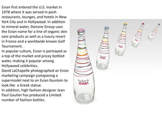 Evian first entered the U.S. market in
1978 where it was served in posh
restaurants, lounges, and hotels in New
York City and in Hollywood. In addition
to mineral water, Danone Group uses
the Evian name for a line of organic skin
care products as well as a luxury resort
in France and a worldwide known Golf
Tournament.
In popular culture, Evian is portrayed as
a top of the market and pricey bottled
water, making it popular among
Hollywood celebrities.
David LaChapelle photographed an Evian
marketing campaign juxtaposing a
supermodel next to an Evian fountain to
look like a Greek statue.
In addition, high fashion designer Jean
Paul Gautier has produced a Limited
number of fashion bottles.
 