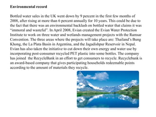 Environmental record

Bottled water sales in the UK went down by 9 percent in the first few months of
2008, after rising at more than 6 percent annually for 10 years. This could be due to
the fact that there was an environmental backlash on bottled water that claims it was
“immoral and wasteful”. In April 2008, Evian created the Evian Water Protection
Institute to work on three water and wetlands management projects with the Ramsar
Convention. The three areas where the projects will take place are: Thailand’s Bung
Khong, the La Plata Basin in Argentina, and the Jagadishpur Reservoir in Nepal.
Evian has also taken the initiative to cut down their own energy and water use by
incorporating post-consumer recycled PET plastic into some bottles. The company
has joined the RecycleBank in an effort to get consumers to recycle. Recyclebank is
an award-based company that gives participating households redeemable points
according to the amount of materials they recycle.
 