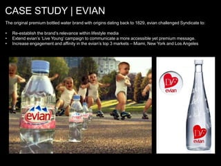 CASE STUDY | EVIAN
The original premium bottled water brand with origins dating back to 1829, evian challenged Syndicate to:

•   Re-establish the brand’s relevance within lifestyle media
•   Extend evian’s ‘Live Young’ campaign to communicate a more accessible yet premium message.
•   Increase engagement and affinity in the evian’s top 3 markets – Miami, New York and Los Angeles
 