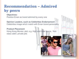 Objectives:
Position Evian as brand admired by every one
Opinion Leaders, such as Celebrities Endorsement
Celebrities image which match with Evian brand personality
Product Placement
Hong Kong Movies: plot, e.g. High end hotel scene, first-
class cabin, private jets
 