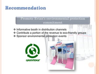 Promote Evian’s environmental protection
commitment
 Informative booth in distribution channels
 Contribute a portion of the revenue to eco-friendly groups
 Sponsor environmental protection events
 