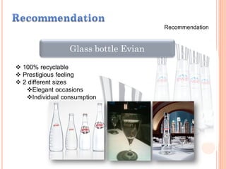 Recommendation
Glass bottle Evian
 100% recyclable
 Prestigious feeling
 2 different sizes
Elegant occasions
Individual consumption
 