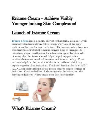 Evianne Cream – Achieve Visibly
Younger looking Skin Complexion!
Launch of Evianne Cream
Evianne Cream is also a natural alternative that stinks. Your skin levels
even leave it nutritious by merely removing every one of the aging
matters, just like wrinkles and dark stains. The lotion also functions as a
moisturizer also protects the skin from many types of damages. Its
detoxifying impact could persist for a drawn-out span. Together side
cleansing skin, the lotion also will help in supplying quite a few
nutritional elements into the skin to ensure it is more healthy. These
enzymes help from the creation of elastin and collagen, which may
expel the getting older indications. The lotion functions being an ANTI
AGING ointment that enables the people today to search younger in
their faces. You can find lots of advantages with the lotion, and also
folks must decide to try it to create their skin more healthy.
What's Evianne Cream?
 
