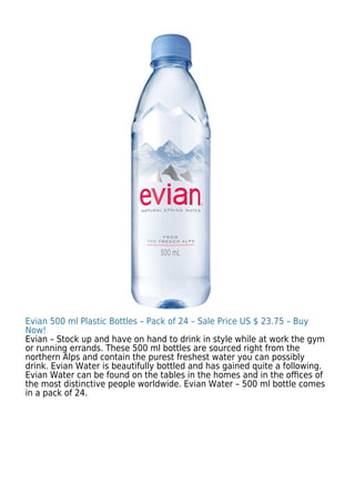 Evian 500 ml Plastic Bottles – Pack of 24 – Sale Price US $ 23.75 – Buy
Now!
Evian – Stock up and have on hand to drink in style while at work the gym
or running errands. These 500 ml bottles are sourced right from the
northern Alps and contain the purest freshest water you can possibly
drink. Evian Water is beautifully bottled and has gained quite a following.
Evian Water can be found on the tables in the homes and in the oﬃces of
the most distinctive people worldwide. Evian Water – 500 ml bottle comes
in a pack of 24.
 