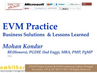 EVM Practice
Business Solutions & Lessons Learned

Mohan Kondur
  BE(Honors), PGDIE (Ind Engg), MBA, PMP, PgMP


             EVIAP Project Control & EVM Conference Lisbon, Portugal
               November, 15th & 16th 2011 © 2011 All Rights Reserved
 