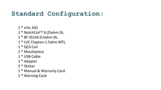 Standard Configuration:
1 * eVic AIO
1 * NotchCoilTM
0.25ohm DL.
1 * BF SS316-0.5ohm DL.
1 * LVC Clapton-1.5ohm MTL.
1 * QCS Coil
2 * Mouthpiece
1 * USB Cable
1 * Adapter
2 * Sticker
1 * Manual & Warranty Card
1 * Warning Card
 