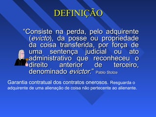DEFINIÇÃODEFINIÇÃO
““Consiste na perda, pelo adquirenteConsiste na perda, pelo adquirente
((evictoevicto), da posse ou propriedade), da posse ou propriedade
da coisa transferida, por força deda coisa transferida, por força de
uma sentença judicial ou atouma sentença judicial ou ato
administrativo que reconheceu oadministrativo que reconheceu o
direito anterior de terceiro,direito anterior de terceiro,
denominadodenominado evictor.evictor.”” Pablo StolzePablo Stolze
Garantia contratual dos contratos onerosos. Resguarda o
adquirente de uma alienação de coisa não pertecente ao alienante.
 