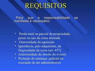 REQUISITOSREQUISITOS
Para que a responsabilidade sePara que a responsabilidade se
manifeste é necessário:manifeste é necessário:
• Perda total ou parcial da propriedade,
posse ou uso da coisa alienada
• Onerosidade da aquisição
• Ignorância, pelo adquirente, da
litigiosidade da coisa (art. 457)
• Anterioridade do direito do evictor
• Prolação de sentença judicial ou
execução de ato administrativo
 