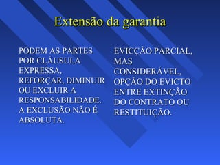 Extensão da garantiaExtensão da garantia
PODEM AS PARTESPODEM AS PARTES
POR CLÁUSULAPOR CLÁUSULA
EXPRESSA,EXPRESSA,
REFORÇAR, DIMINUIRREFORÇAR, DIMINUIR
OU EXCLUIR AOU EXCLUIR A
RESPONSABILIDADE.RESPONSABILIDADE.
A EXCLUSÃO NÃO ÉA EXCLUSÃO NÃO É
ABSOLUTA.ABSOLUTA.
EVICÇÃO PARCIAL,EVICÇÃO PARCIAL,
MASMAS
CONSIDERÁVEL,CONSIDERÁVEL,
OPÇÃO DO EVICTOOPÇÃO DO EVICTO
ENTRE EXTINÇÃOENTRE EXTINÇÃO
DO CONTRATO OUDO CONTRATO OU
RESTITUIÇÃO.RESTITUIÇÃO.
 