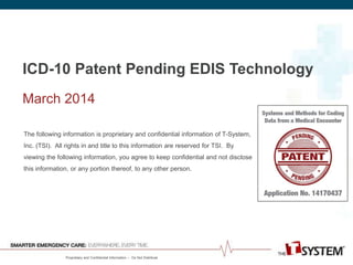 Proprietary and Confidential Information -- Do Not Distribute
ICD-10 Patent Pending EDIS Technology
March 2014
The following information is proprietary and confidential information of T-System,
Inc. (TSI). All rights in and title to this information are reserved for TSI. By
viewing the following information, you agree to keep confidential and not disclose
this information, or any portion thereof, to any other person.
 