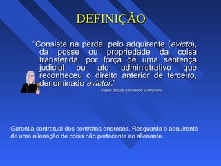DEFINIÇÃODEFINIÇÃO
““Consiste na perda, pelo adquirente (Consiste na perda, pelo adquirente (evictoevicto),),
da posse ou propriedade da coisada posse ou propriedade da coisa
transferida, por força de uma sentençatransferida, por força de uma sentença
judicial ou ato administrativo quejudicial ou ato administrativo que
reconheceu o direito anterior de terceiro,reconheceu o direito anterior de terceiro,
denominadodenominado evictor.evictor.””
Pablo Stolze e Rodolfo PamplonaPablo Stolze e Rodolfo Pamplona
Garantia contratual dos contratos onerosos. Resguarda o adquirente
de uma alienação de coisa não pertecente ao alienante.
 