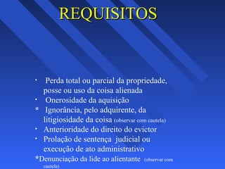 REQUISITOSREQUISITOS
• Perda total ou parcial da propriedade,
posse ou uso da coisa alienada
• Onerosidade da aquisição
* Ignorância, pelo adquirente, da
litigiosidade da coisa (observar com cautela)
• Anterioridade do direito do evictor
• Prolação de sentença judicial ou
execução de ato administrativo
*Denunciação da lide ao alientante (observar com
cautela)
 