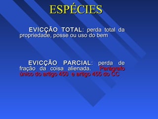 ESPÉCIESESPÉCIES
EVICÇÃO TOTALEVICÇÃO TOTAL: perda total da: perda total da
propriedade, posse ou uso do bempropriedade, posse ou uso do bem
EVICÇÃO PARCIALEVICÇÃO PARCIAL : perda de: perda de
fração da coisa alienada.fração da coisa alienada. ParágrafoParágrafo
único do artigo 450 e artigo 455 do CCúnico do artigo 450 e artigo 455 do CC
 