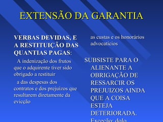 EXTENSÃO DA GARANTIAEXTENSÃO DA GARANTIA
VERBAS DEVIDAS, EVERBAS DEVIDAS, E
A RESTITUIÇÃO DASA RESTITUIÇÃO DAS
QUANTIAS PAGASQUANTIAS PAGAS::
A indenização dos frutosA indenização dos frutos
que o adquirente tiver sidoque o adquirente tiver sido
obrigado a restituirobrigado a restituir
a das despesas dosa das despesas dos
contratos e dos prejuízos quecontratos e dos prejuízos que
resultarem diretamente daresultarem diretamente da
evicçãoevicção
as custas e os honoráriosas custas e os honorários
advocatíciosadvocatícios
SUBSISTE PARA OSUBSISTE PARA O
ALIENANTE AALIENANTE A
OBRIGAÇÃO DEOBRIGAÇÃO DE
RESSARCIR OSRESSARCIR OS
PREJUIZOS AINDAPREJUIZOS AINDA
QUE A COISAQUE A COISA
ESTEJAESTEJA
DETERIORADA.DETERIORADA.
 