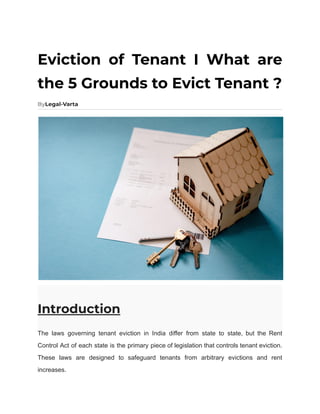Eviction of Tenant I What are
the 5 Grounds to Evict Tenant ?
ByLegal-Varta
Introduction
The laws governing tenant eviction in India differ from state to state, but the Rent
Control Act of each state is the primary piece of legislation that controls tenant eviction.
These laws are designed to safeguard tenants from arbitrary evictions and rent
increases.
 