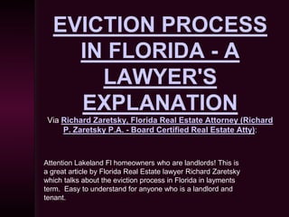 EVICTION PROCESS
    IN FLORIDA - A
      LAWYER'S
    EXPLANATION
 Via Richard Zaretsky, Florida Real Estate Attorney (Richard
     P. Zaretsky P.A. - Board Certified Real Estate Atty):



Attention Lakeland Fl homeowners who are landlords! This is
a great article by Florida Real Estate lawyer Richard Zaretsky
which talks about the eviction process in Florida in layments
term. Easy to understand for anyone who is a landlord and
tenant.
 