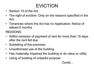 EVICTIONSection 10 of the ActThe right of eviction: Only on the reasons specified in the Act.Tenancies where the Act has no Application: Notice of atleast 6 monthsREASONS:Willful omission of payment of rent for more than 15 days after the rent fell dueSubletting of the premisesUnauthorized use of the buildingHas materially impaired the building or its value or utilityUsing of building of unlawful purposeContd…