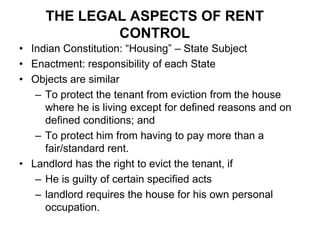 THE LEGAL ASPECTS OF RENT CONTROL Indian Constitution: “Housing” – State Subject Enactment: responsibility of each StateObjects are similarTo protect the tenant from eviction from the house where he is living except for defined reasons and on defined conditions; and To protect him from having to pay more than a fair/standard rent. Landlord has the right to evict the tenant, ifHe is guilty of certain specified acts landlord requires the house for his own personal occupation. 