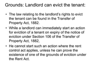 Grounds: Landlord can evict the tenant:The law relating to the landlord’s rights to evict the tenant can be found in the Transfer of Property Act, 1882. While a landlord can immediately start an action for eviction of a tenant on expiry of the notice of eviction under Section 106 of the Transfer of Property Act, 1882,He cannot start such an action where the rent control act applies, unless he can prove the existence of one of the grounds of eviction under the Rent Act. 