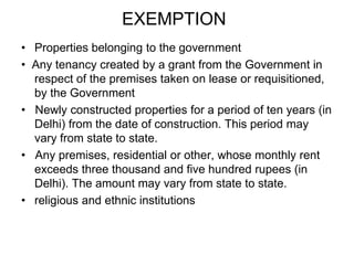 EXEMPTIONProperties belonging to the government •  Any tenancy created by a grant from the Government in respect of the premises taken on lease or requisitioned, by the Government •   Newly constructed properties for a period of ten years (in Delhi) from the date of construction. This period may vary from state to state. •   Any premises, residential or other, whose monthly rent exceeds three thousand and five hundred rupees (in Delhi). The amount may vary from state to state. religious and ethnic institutions 